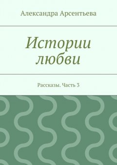 Александра Арсентьева - Истории любви. Рассказы. Часть 3