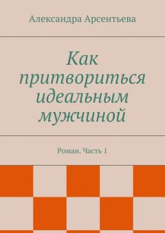 Александра Арсентьева - Как притвориться идеальным мужчиной. Роман. Часть 1