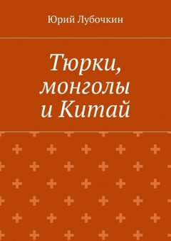Юрий Лубочкин - Тюрки, монголы и Китай