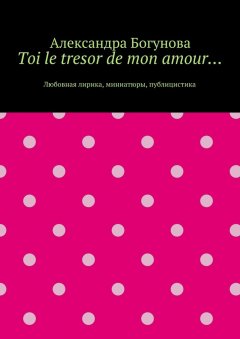 Александра Богунова - Toi le tresor de mon amour… Любовная лирика, миниатюры, публицистика
