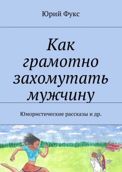 Юрий Фукс - Как грамотно захомутать мужчину. Юмористические рассказы и др.
