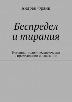 Андрей Франц - Беспредел и тирания. Историко-политические очерки о преступлении и наказании