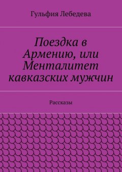 Гульфия Лебедева - Поездка в Армению, или Менталитет кавказских мужчин. Рассказы