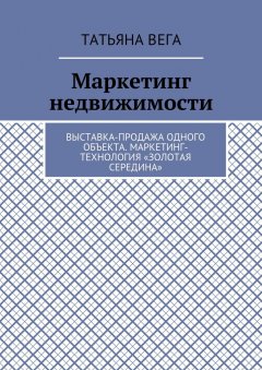 Татьяна Вега - Маркетинг недвижимости. Выставка-продажа одного объекта. Маркетинг-технология «Золотая середина»