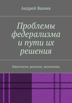 Андрей Яшник - Проблемы федерализма и пути их решения. Идеология, религия, экономика