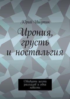 Юрий Ишутин - Ирония, грусть и ностальгия. Двадцать шесть рассказов и одна повесть