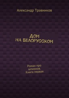 Александр Травников - Дом на Белорусском. Роман про шпионов. Книга первая