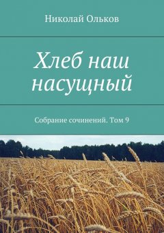 Николай Ольков - Хлеб наш насущный. Собрание сочинений. Том 9