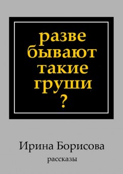 Ирина Борисова - Разве бывают такие груши? Рассказы