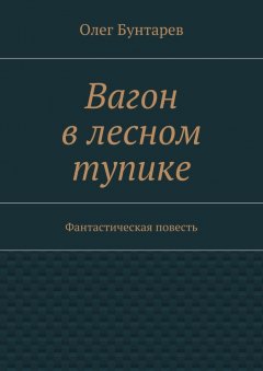 Олег Бунтарев - Вагон в лесном тупике. Фантастическая повесть
