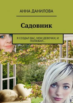Анна Данилова - Садовник. Я создал вас, мои девочки, и полюбил…