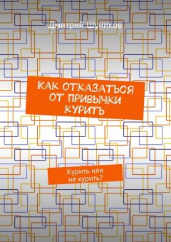 Дмитрий Шуников - Как отказаться от привычки курить. Курить или не курить?