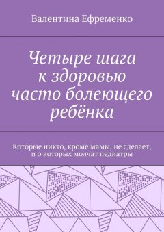 Валентина Ефременко - Четыре шага к здоровью часто болеющего ребёнка. Которые никто, кроме мамы, не сделает, и о которых молчат педиатры