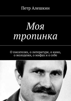 Петр Алешкин - Моя тропинка. О писателях, о литературе, о кино, о молодежи, о мифах и о себе