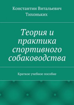 Константин Тихоньких - Теория и практика спортивного собаководства. Краткое учебное пособие