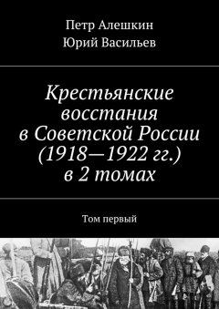 Петр Алешкин - Крестьянские восстания в Советской России (1918—1922 гг.) в 2 томах. Том первый