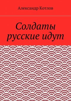 Александр Котлов - Солдаты русские идут