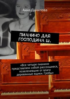 Анна Данилова - Пианино для господина Ш. «Все четыре пианино представляли собой рассохшиеся, позеленевшие от влаги деревянные ящики. Гробы»
