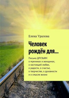 Елена Уралова - Человек рождён для… Письмо ДРУЗЬЯМ о мужчинах и женщинах, о настоящей любви, о радости, о счастье, о творчестве, о духовности и о смысле жизни