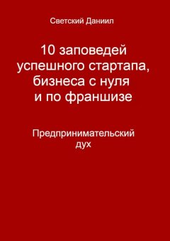 Даниил Светский - 10 заповедей успешного стартапа, бизнеса с нуля и по франшизе. Предпринимательский дух