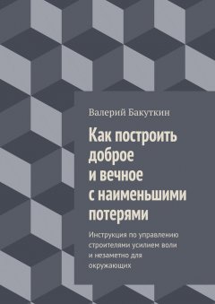 Валерий Бакуткин - Как построить доброе и вечное с наименьшими потерями. Инструкция по управлению строителями усилием воли и незаметно для окружающих
