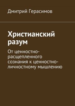 Дмитрий Герасимов - Христианский разум. От ценностно-расщепленного сознания к ценностно-личностному мышлению