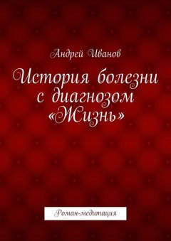 Андрей Иванов - История болезни с диагнозом «Жизнь». Роман-медитация
