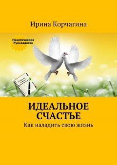 Ирина Корчагина - Идеальное счастье. Практическое руководство, как наладить свою жизнь: рецепты, советы и упражнения.