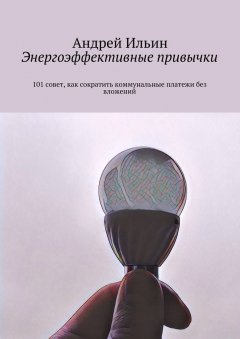 Андрей Ильин - Энергоэффективные привычки. 101 совет, как сократить коммунальные платежи без вложений