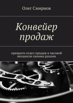 Олег Смирнов - Конвейер продаж. Преврати отдел продаж в часовой механизм своими руками