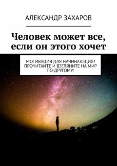 Александр Захаров - Человек может все, если он этого хочет. Мотивация для начинающих! Прочитайте и взгляните на мир по-другому!