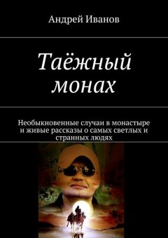 Андрей Иванов - Таёжный монах. Необыкновенные случаи в монастыре и живые рассказы о самых светлых и странных людях