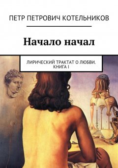Петр Котельников - Начало начал. Лирический трактат о любви. Книга I