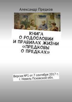 Александр Предков - Книга о родословии и правилах жизни «Предковы о предках». Версия № 1 от 16 декабря 2017 г., г. Невель Псковской обл.