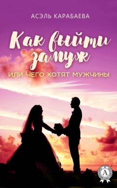 Асэль Карабаева - Как выйти замуж или Чего хотят мужчины