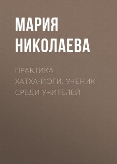 Мария Николаева - Практика хатха-йоги. Ученик среди учителей