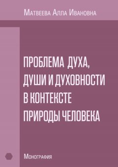 Алла Матвеева - Проблема духа, души и духовности в контексте природы человека. Монография