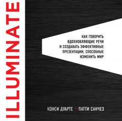 Нэнси Дуарте - Illuminate: как говорить вдохновляющие речи и создавать эффективные презентации, способные изменить историю