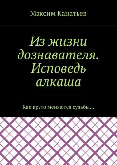 Максим Канатьев - Из жизни дознавателя. Исповедь алкаша. Как круто меняются судьбы…