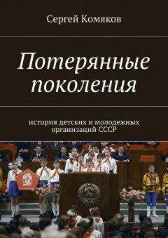 Сергей Комяков - Потерянные поколения. История детских и молодежных организаций СССР