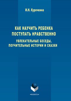 Ирина Курочкина - Как научить ребенка поступать нравственно. Увлекательные беседы, поучительные истории и сказки