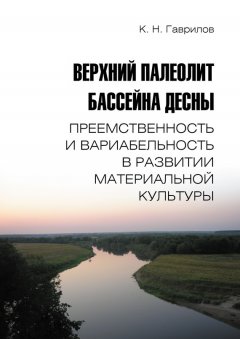 Константин Гаврилов - Верхний палеолит бассейна Десны. Преемственность и вариабельность в развитии материальной культуры