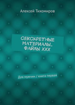 Алексей Тихомиров - СеКСкретные материалы. Файлы ХХХ. Для мужчин / книга первая