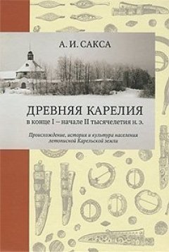 Александр Сакса - Древняя Карелия в конце I – начале II тысячелетия н. э. Происхождение, история и культура населения летописной Карельской земли