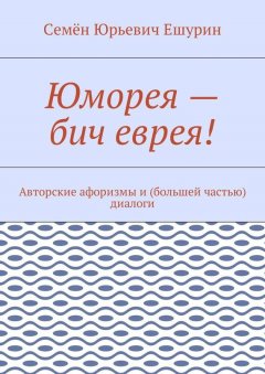 Семён Ешурин - Юморея – бич еврея! Авторские афоризмы и (большей частью) диалоги