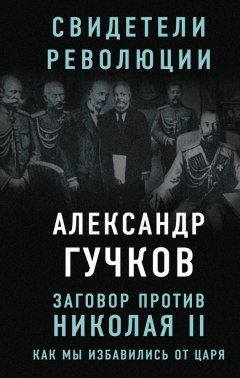 Александр Гучков - Заговор против Николая II. Как мы избавились от царя