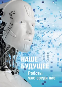 Евгений Сергеев - Наше будущее. Роботы уже среди нас