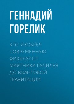 Геннадий Горелик - Кто изобрел современную физику? От маятника Галилея до квантовой гравитации