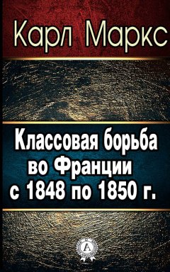 Карл Маркс - Классовая борьба во Франции с 1848 по 1850 г.