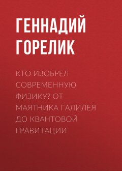 Геннадий Горелик - Кто изобрел современную физику? От маятника Галилея до квантовой гравитации